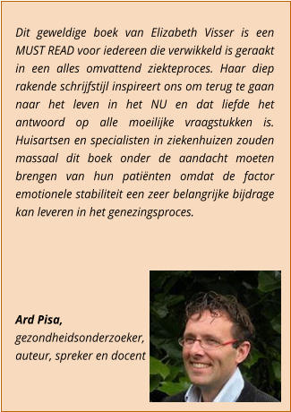 Dit geweldige boek van Elizabeth Visser is een MUST READ voor iedereen die verwikkeld is geraakt in een alles omvattend ziekteproces. Haar diep rakende schrijfstijl inspireert ons om terug te gaan naar het leven in het NU en dat liefde het antwoord op alle moeilijke vraagstukken is. Huisartsen en specialisten in ziekenhuizen zouden massaal dit boek onder de aandacht moeten brengen van hun patinten omdat de factor emotionele stabiliteit een zeer belangrijke bijdrage kan leveren in het genezingsproces.      Ard Pisa,  gezondheidsonderzoeker,  auteur, spreker en docent