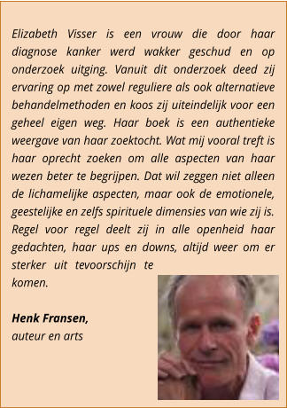 Elizabeth Visser is een vrouw die door haar diagnose kanker werd wakker geschud en op onderzoek uitging. Vanuit dit onderzoek deed zij ervaring op met zowel reguliere als ook alternatieve behandelmethoden en koos zij uiteindelijk voor een geheel eigen weg. Haar boek is een authentieke weergave van haar zoektocht. Wat mij vooral treft is haar oprecht zoeken om alle aspecten van haar wezen beter te begrijpen. Dat wil zeggen niet alleen de lichamelijke aspecten, maar ook de emotionele, geestelijke en zelfs spirituele dimensies van wie zij is.  Regel voor regel deelt zij in alle openheid haar gedachten, haar ups en downs, altijd weer om er sterker uit tevoorschijn te komen.  Henk Fransen,  auteur en arts
