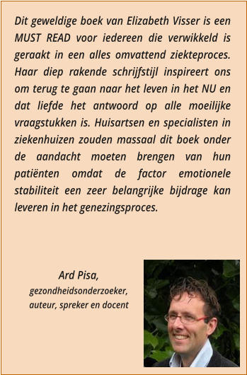 Dit geweldige boek van Elizabeth Visser is een MUST READ voor iedereen die verwikkeld is geraakt in een alles omvattend ziekteproces. Haar diep rakende schrijfstijl inspireert ons om terug te gaan naar het leven in het NU en dat liefde het antwoord op alle moeilijke vraagstukken is. Huisartsen en specialisten in ziekenhuizen zouden massaal dit boek onder de aandacht moeten brengen van hun patinten omdat de factor emotionele stabiliteit een zeer belangrijke bijdrage kan leveren in het genezingsproces.    Ard Pisa,  gezondheidsonderzoeker,  auteur, spreker en docent