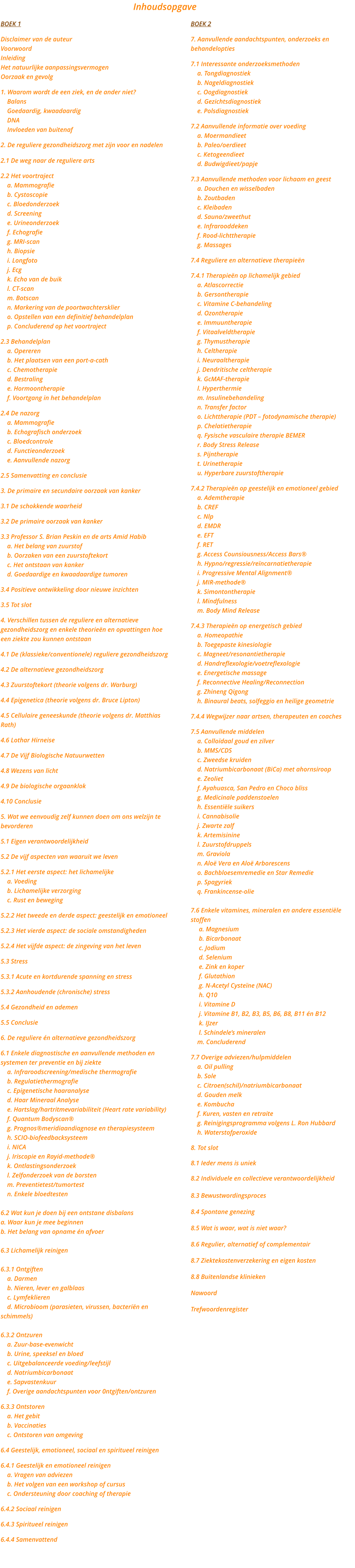 BOEK 1  Disclaimer van de auteur Voorwoord Inleiding Het natuurlijke aanpassingsvermogen Oorzaak en gevolg  1. Waarom wordt de een ziek, en de ander niet?     Balans     Goedaardig, kwaadaardig     DNA     Invloeden van buitenaf  2. De reguliere gezondheidszorg met zijn voor en nadelen  2.1 De weg naar de reguliere arts  2.2 Het voortraject     a. Mammografie     b. Cystoscopie     c. Bloedonderzoek     d. Screening     e. Urineonderzoek     f. Echografie     g. MRI-scan     h. Biopsie     i. Longfoto     j. Ecg     k. Echo van de buik     l. CT-scan     m. Botscan     n. Markering van de poortwachtersklier     o. Opstellen van een definitief behandelplan     p. Concluderend op het voortraject  2.3 Behandelplan     a. Opereren     b. Het plaatsen van een port-a-cath     c. Chemotherapie     d. Bestraling     e. Hormoontherapie     f. Voortgang in het behandelplan  2.4 De nazorg     a. Mammografie     b. Echografisch onderzoek     c. Bloedcontrole     d. Functieonderzoek     e. Aanvullende nazorg  2.5 Samenvatting en conclusie  3. De primaire en secundaire oorzaak van kanker  3.1 De schokkende waarheid  3.2 De primaire oorzaak van kanker  3.3 Professor S. Brian Peskin en de arts Amid Habib     a. Het belang van zuurstof     b. Oorzaken van een zuurstoftekort     c. Het ontstaan van kanker     d. Goedaardige en kwaadaardige tumoren  3.4 Positieve ontwikkeling door nieuwe inzichten  3.5 Tot slot  4. Verschillen tussen de reguliere en alternatieve    gezondheidszorg en enkele theorien en opvattingen hoe een ziekte zou kunnen ontstaan  4.1 De (klassieke/conventionele) reguliere gezondheidszorg  4.2 De alternatieve gezondheidszorg  4.3 Zuurstoftekort (theorie volgens dr. Warburg)  4.4 Epigenetica (theorie volgens dr. Bruce Lipton)  4.5 Cellulaire geneeskunde (theorie volgens dr. Matthias Rath)  4.6 Lothar Hirneise  4.7 De Vijf Biologische Natuurwetten  4.8 Wezens van licht  4.9 De biologische orgaanklok  4.10 Conclusie  5. Wat we eenvoudig zelf kunnen doen om ons welzijn te bevorderen  5.1 Eigen verantwoordelijkheid  5.2 De vijf aspecten van waaruit we leven  5.2.1 Het eerste aspect: het lichamelijke     a. Voeding     b. Lichamelijke verzorging     c. Rust en beweging  5.2.2 Het tweede en derde aspect: geestelijk en emotioneel  5.2.3 Het vierde aspect: de sociale omstandigheden  5.2.4 Het vijfde aspect: de zingeving van het leven  5.3 Stress  5.3.1 Acute en kortdurende spanning en stress  5.3.2 Aanhoudende (chronische) stress  5.4 Gezondheid en ademen  5.5 Conclusie  6. De reguliere n alternatieve gezondheidszorg  6.1 Enkele diagnostische en aanvullende methoden en systemen ter preventie en bij ziekte     a. Infraroodscreening/medische thermografie     b. Regulatiethermografie     c. Epigenetische haaranalyse     d. Haar Mineraal Analyse     e. Hartslag/hartritmevariabiliteit (Heart rate variability)     f. Quantum Bodyscan     g. Prognosmeridiaandiagnose en therapiesysteem     h. SCIO-biofeedbacksysteem     i. NICA     j. Iriscopie en Rayid-methode     k. Ontlastingsonderzoek     l. Zelfonderzoek van de borsten     m. Preventietest/tumortest     n. Enkele bloedtesten  6.2 Wat kun je doen bij een ontstane disbalans a. Waar kun je mee beginnen b. Het belang van opname n afvoer  6.3 Lichamelijk reinigen  6.3.1 Ontgiften     a. Darmen     b. Nieren, lever en galblaas     c. Lymfeklieren     d. Microbioom (parasieten, virussen, bacterin en     schimmels)  6.3.2 Ontzuren     a. Zuur-base-evenwicht     b. Urine, speeksel en bloed     c. Uitgebalanceerde voeding/leefstijl     d. Natriumbicarbonaat     e. Sapvastenkuur     f. Overige aandachtspunten voor 0ntgiften/ontzuren  6.3.3 Ontstoren     a. Het gebit     b. Vaccinaties     c. Ontstoren van omgeving  6.4 Geestelijk, emotioneel, sociaal en spiritueel reinigen  6.4.1 Geestelijk en emotioneel reinigen     a. Vragen van adviezen     b. Het volgen van een workshop of cursus     c. Ondersteuning door coaching of therapie  6.4.2 Sociaal reinigen  6.4.3 Spiritueel reinigen  6.4.4 Samenvattend   BOEK 2  7. Aanvullende aandachtspunten, onderzoeks en behandelopties  7.1 Interessante onderzoeksmethoden     a. Tongdiagnostiek     b. Nageldiagnostiek     c. Oogdiagnostiek     d. Gezichtsdiagnostiek     e. Polsdiagnostiek  7.2 Aanvullende informatie over voeding     a. Moermandieet     b. Paleo/oerdieet     c. Ketogeendieet     d. Budwigdieet/papje  7.3 Aanvullende methoden voor lichaam en geest     a. Douchen en wisselbaden     b. Zoutbaden     c. Kleibaden     d. Sauna/zweethut     e. Infrarooddeken     f. Rood-lichttherapie     g. Massages  7.4 Reguliere en alternatieve therapien  7.4.1 Therapien op lichamelijk gebied     a. Atlascorrectie     b. Gersontherapie     c. Vitamine C-behandeling     d. Ozontherapie     e. Immuuntherapie     f. Vitaalveldtherapie     g. Thymustherapie     h. Celtherapie     i. Neuraaltherapie     j. Dendritische celtherapie     k. GcMAF-therapie     l. Hyperthermie     m. Insulinebehandeling     n. Transfer factor     o. Lichttherapie (PDT  fotodynamische therapie)     p. Chelatietherapie     q. Fysische vasculaire therapie BEMER     r. Body Stress Release     s. Pijntherapie     t. Urinetherapie     u. Hyperbare zuurstoftherapie  7.4.2 Therapien op geestelijk en emotioneel gebied     a. Ademtherapie     b. CREF     c. Nlp     d. EMDR     e. EFT     f. RET     g. Access Counsiousness/Access Bars     h. Hypno/regressie/rencarnatietherapie     i. Progressive Mental Alignment     j. MIR-methode     k. Simontontherapie     l. Mindfulness     m. Body Mind Release  7.4.3 Therapien op energetisch gebied     a. Homeopathie     b. Toegepaste kinesiologie     c. Magneet/resonantietherapie     d. Handreflexologie/voetreflexologie     e. Energetische massage     f. Reconnective Healing/Reconnection     g. Zhineng Qigong     h. Binaural beats, solfeggio en heilige geometrie  7.4.4 Wegwijzer naar artsen, therapeuten en coaches  7.5 Aanvullende middelen     a. Collodaal goud en zilver     b. MMS/CDS     c. Zweedse kruiden     d. Natriumbicarbonaat (BiCa) met ahornsiroop     e. Zeoliet     f. Ayahuasca, San Pedro en Choco bliss     g. Medicinale paddenstoelen     h. Essentile suikers     i. Cannabisolie     j. Zwarte zalf     k. Artemisinine     l. Zuurstofdruppels     m. Graviola     n. Alo Vera en Alo Arborescens     o. Bachbloesemremedie en Star Remedie     p. Spagyriek     q. Frankincense-olie  7.6 Enkele vitamines, mineralen en andere essentile stoffen      a. Magnesium      b. Bicarbonaat      c. Jodium      d. Selenium      e. Zink en koper      f. Glutathion      g. N-Acetyl Cystene (NAC)      h. Q10      i. Vitamine D      j. Vitamine B1, B2, B3, B5, B6, B8, B11 n B12      k. IJzer      l. Schindeles mineralen     m. Concluderend  7.7 Overige adviezen/hulpmiddelen     a. Oil pulling     b. Sole     c. Citroen(schil)/natriumbicarbonaat     d. Gouden melk     e. Kombucha     f. Kuren, vasten en retraite     g. Reinigingsprogramma volgens L. Ron Hubbard     h. Waterstofperoxide  8. Tot slot  8.1 Ieder mens is uniek  8.2 Individuele en collectieve verantwoordelijkheid  8.3 Bewustwordingsproces  8.4 Spontane genezing  8.5 Wat is waar, wat is niet waar?  8.6 Regulier, alternatief of complementair  8.7 Ziektekostenverzekering en eigen kosten  8.8 Buitenlandse klinieken  Nawoord  Trefwoordenregister Inhoudsopgave