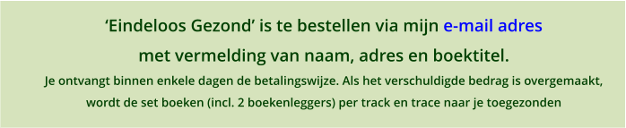 Eindeloos Gezond is te bestellen via mijn e-mail adres met vermelding van naam, adres en boektitel. Je ontvangt binnen enkele dagen de betalingswijze. Als het verschuldigde bedrag is overgemaakt,  wordt de set boeken (incl. 2 boekenleggers) per track en trace naar je toegezonden