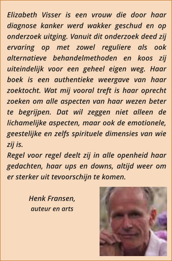 Elizabeth Visser is een vrouw die door haar diagnose kanker werd wakker geschud en op onderzoek uitging. Vanuit dit onderzoek deed zij ervaring op met zowel reguliere als ook alternatieve behandelmethoden en koos zij uiteindelijk voor een geheel eigen weg. Haar boek is een authentieke weergave van haar zoektocht. Wat mij vooral treft is haar oprecht zoeken om alle aspecten van haar wezen beter te begrijpen. Dat wil zeggen niet alleen de lichamelijke aspecten, maar ook de emotionele, geestelijke en zelfs spirituele dimensies van wie zij is.  Regel voor regel deelt zij in alle openheid haar gedachten, haar ups en downs, altijd weer om er sterker uit tevoorschijn te komen.  Henk Fransen,  auteur en arts
