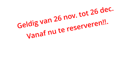 Geldig van 26 nov. tot 26 dec. Vanaf nu te reserveren!!.